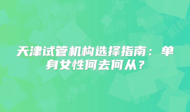 天津试管机构选择指南：单身女性何去何从？