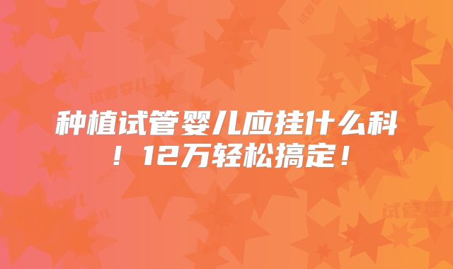 种植试管婴儿应挂什么科！12万轻松搞定！