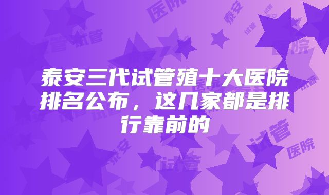 泰安三代试管殖十大医院排名公布,这几家都是排行靠前的