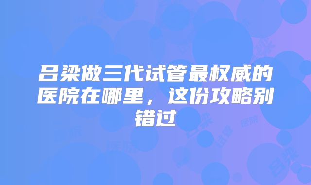 吕梁做三代试管最权威的医院在哪里，这份攻略别错过