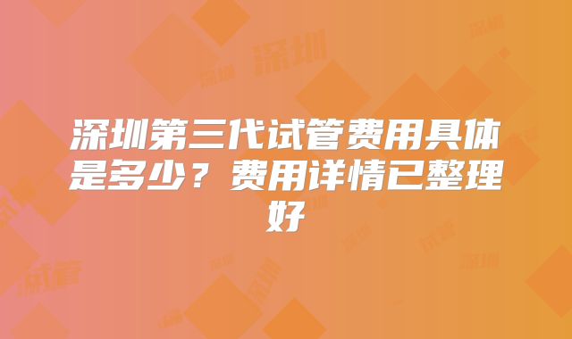 深圳第三代试管费用具体是多少？费用详情已整理好