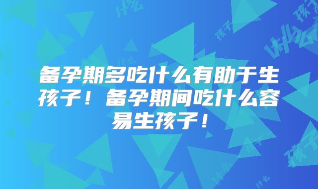 备孕期多吃什么有助于生孩子！备孕期间吃什么容易生孩子！