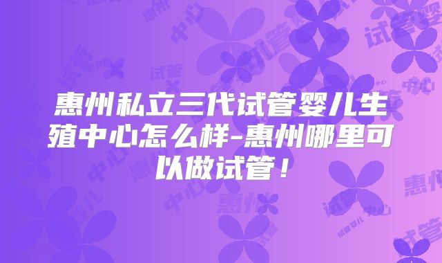 惠州私立三代试管婴儿生殖中心怎么样-惠州哪里可以做试管！