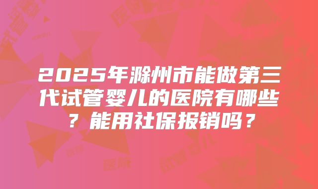 2025年滁州市能做第三代试管婴儿的医院有哪些？能用社保报销吗？