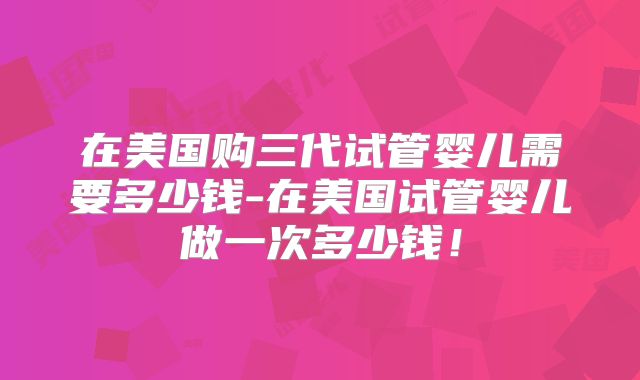 在美国购三代试管婴儿需要多少钱-在美国试管婴儿做一次多少钱！