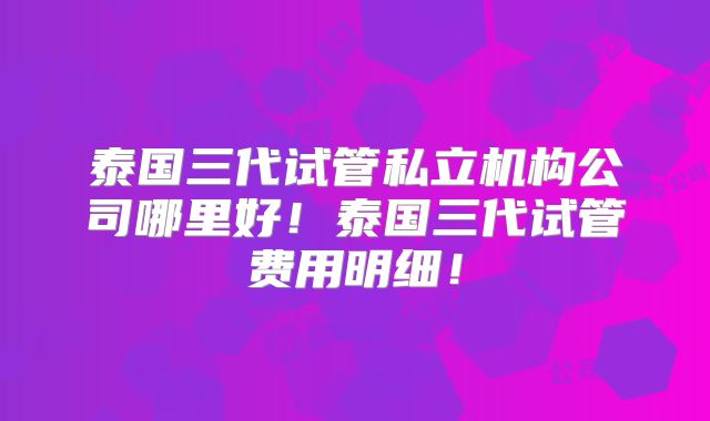 泰国三代试管私立机构公司哪里好!泰国三代试管费用明细!