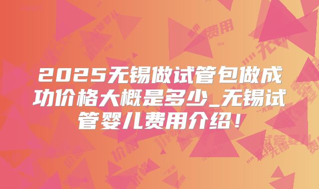 2025无锡做试管包做成功价格大概是多少_无锡试管婴儿费用介绍！
