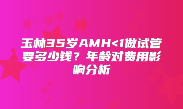 玉林35岁AMH<1做试管要多少钱？年龄对费用影响分析