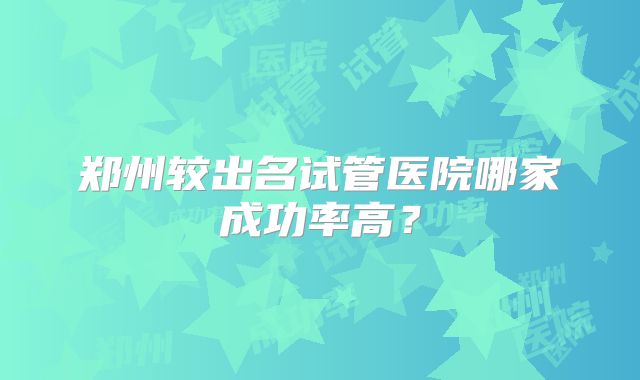 郑州较出名试管医院哪家成功率高?