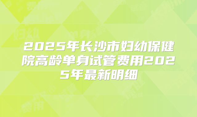 2025年长沙市妇幼保健院高龄单身试管费用2025年最新明细