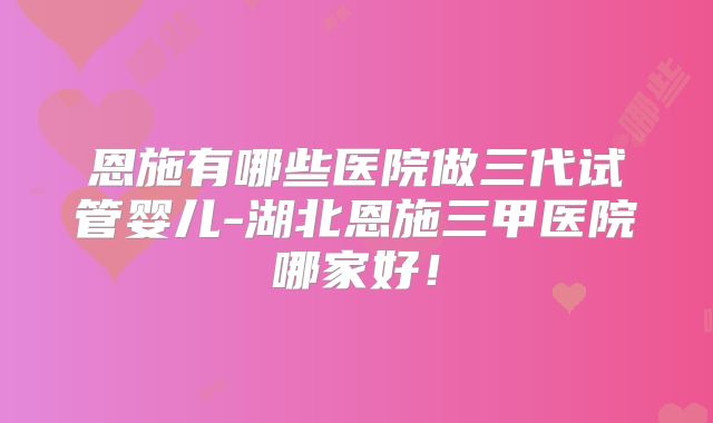 恩施有哪些医院做三代试管婴儿-湖北恩施三甲医院哪家好！