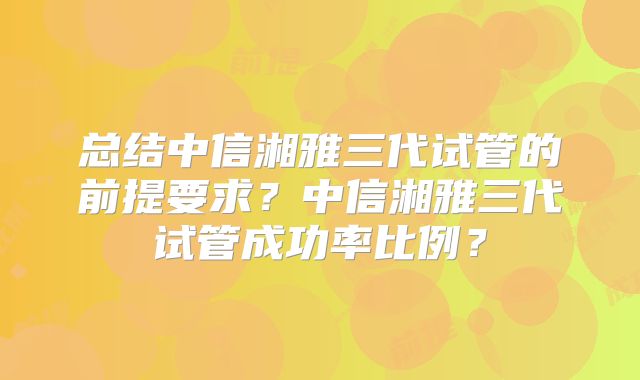 总结中信湘雅三代试管的前提要求？中信湘雅三代试管成功率比例？