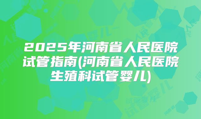 2025年河南省人民医院试管指南(河南省人民医院生殖科试管婴儿)