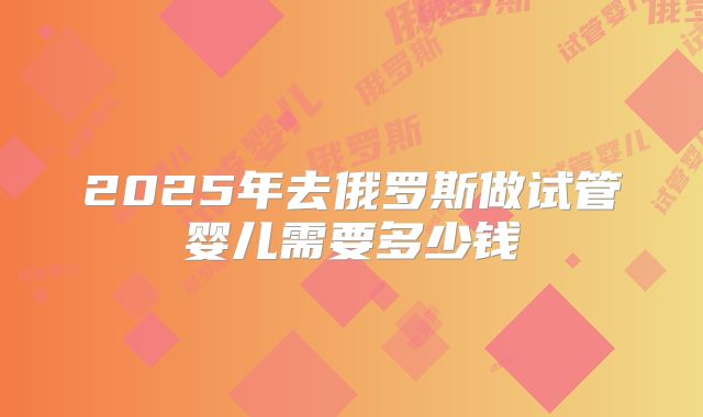2025年去俄罗斯做试管婴儿需要多少钱