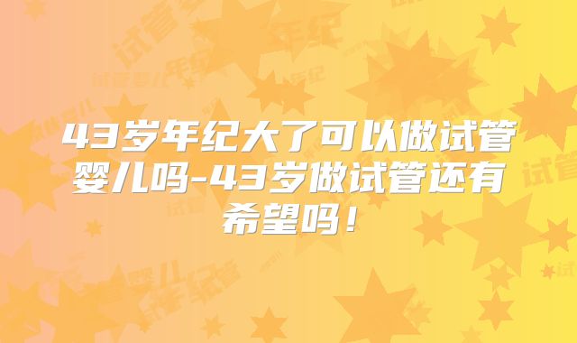 43岁年纪大了可以做试管婴儿吗-43岁做试管还有希望吗！