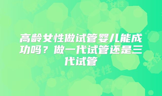 高龄女性做试管婴儿能成功吗?做一代试管还是三代试管