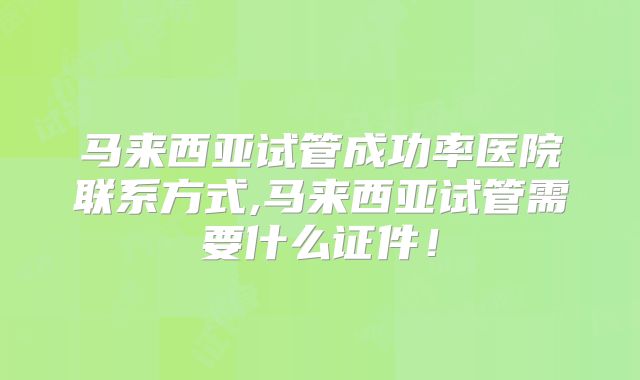 马来西亚试管成功率医院联系方式,马来西亚试管需要什么证件！