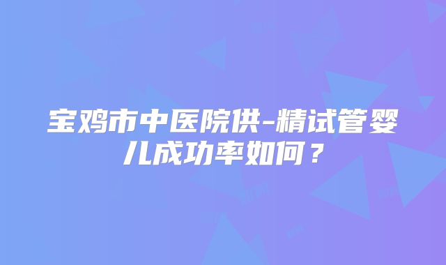 宝鸡市中医院供-精试管婴儿成功率如何？