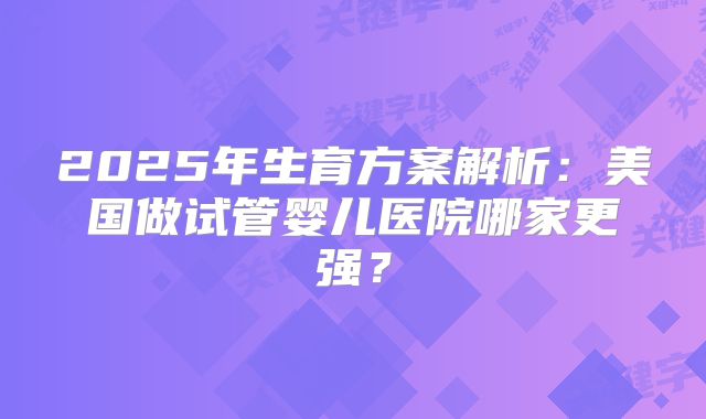 2025年生育方案解析：美国做试管婴儿医院哪家更强？
