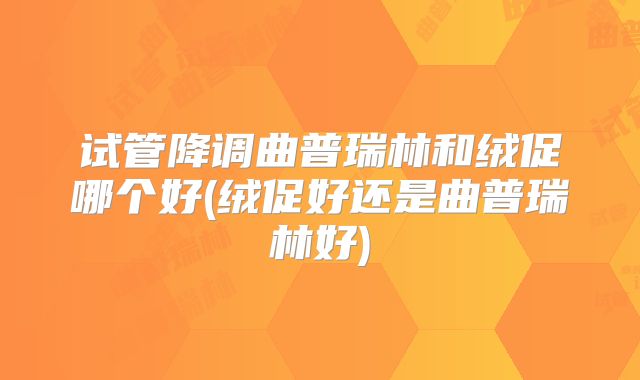 试管降调曲普瑞林和绒促哪个好(绒促好还是曲普瑞林好)