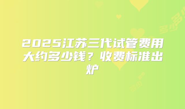 2025江苏三代试管费用大约多少钱?收费标准出炉
