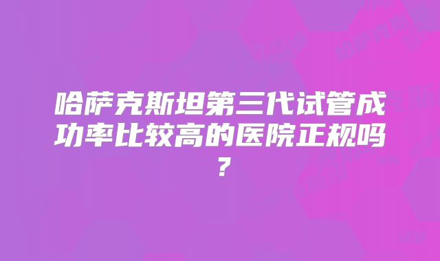 哈萨克斯坦第三代试管成功率比较高的医院正规吗?