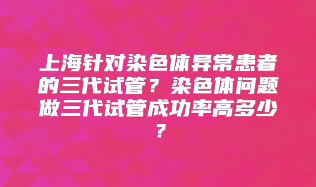上海针对染色体异常患者的三代试管？染色体问题做三代试管成功率高多少？