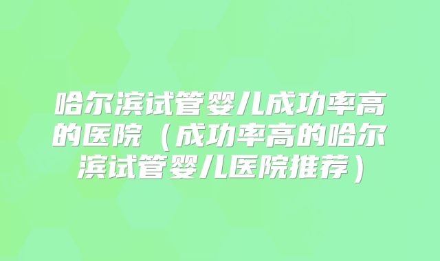 哈尔滨试管婴儿成功率高的医院(成功率高的哈尔滨试管婴儿医院推荐)