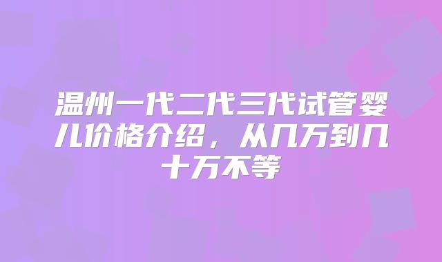 温州一代二代三代试管婴儿价格介绍，从几万到几十万不等