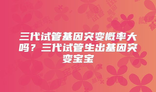 三代试管基因突变概率大吗？三代试管生出基因突变宝宝