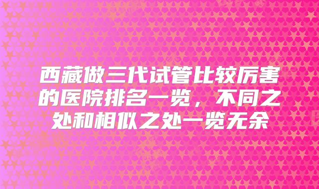 西藏做三代试管比较厉害的医院排名一览,不同之处和相似之处一览无余