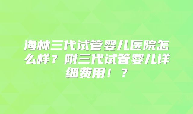 海林三代试管婴儿医院怎么样？附三代试管婴儿详细费用！？
