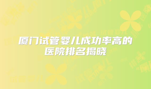 厦门试管婴儿成功率高的医院排名揭晓