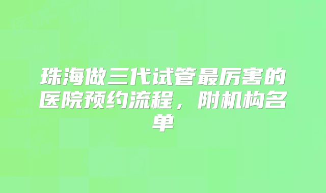 珠海做三代试管最厉害的医院预约流程，附机构名单