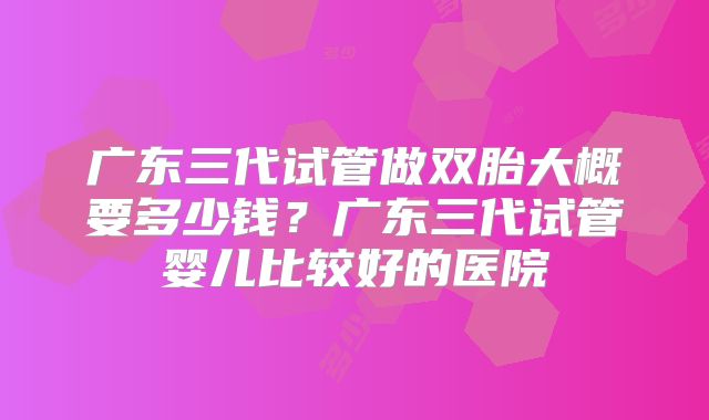 广东三代试管做双胎大概要多少钱？广东三代试管婴儿比较好的医院