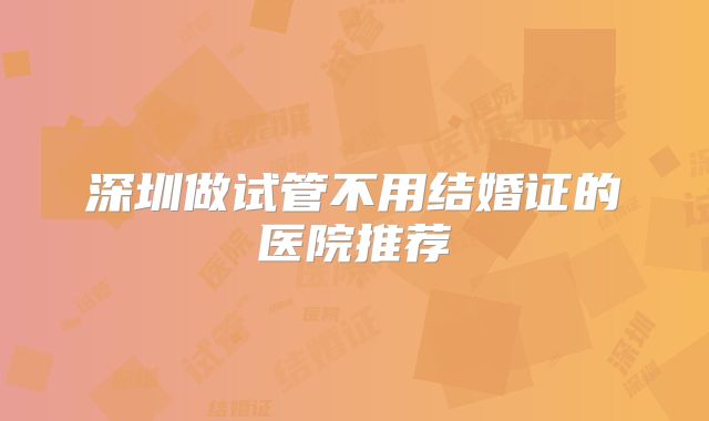 深圳做试管不用结婚证的医院推荐
