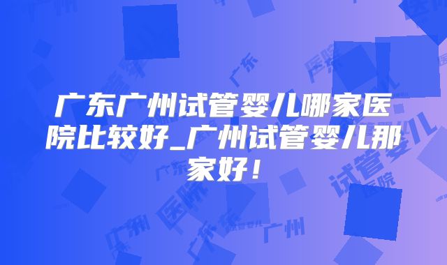 广东广州试管婴儿哪家医院比较好_广州试管婴儿那家好！