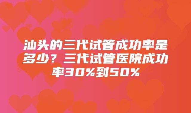 汕头的三代试管成功率是多少？三代试管医院成功率30%到50%
