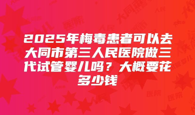 2025年梅毒患者可以去大同市第三人民医院做三代试管婴儿吗？大概要花多少钱