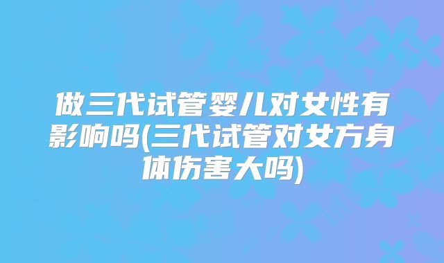做三代试管婴儿对女性有影响吗(三代试管对女方身体伤害大吗)