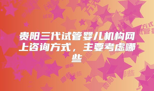 贵阳三代试管婴儿机构网上咨询方式,主要考虑哪些