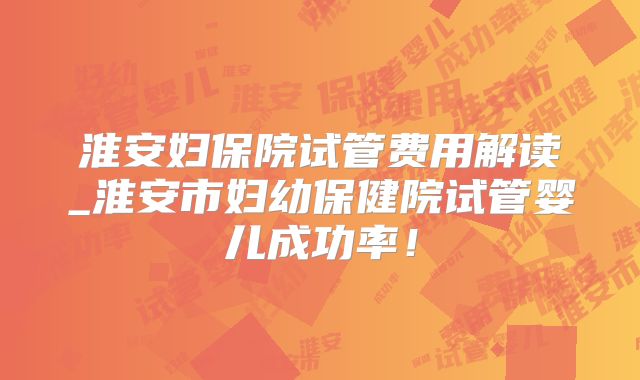 淮安妇保院试管费用解读_淮安市妇幼保健院试管婴儿成功率！