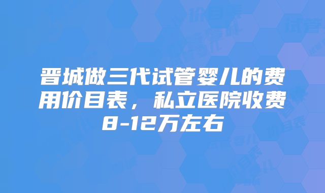 晋城做三代试管婴儿的费用价目表，私立医院收费8-12万左右