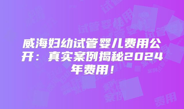 威海妇幼试管婴儿费用公开：真实案例揭秘2024年费用！