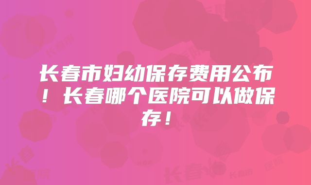 长春市妇幼保存费用公布！长春哪个医院可以做保存！