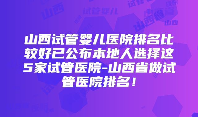 山西试管婴儿医院排名比较好已公布本地人选择这5家试管医院-山西省做试管医院排名!