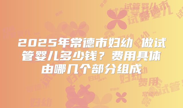 2025年常德市妇幼 做试管婴儿多少钱？费用具体由哪几个部分组成