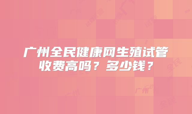 广州全民健康网生殖试管收费高吗？多少钱？