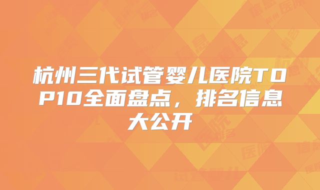 杭州三代试管婴儿医院TOP10全面盘点,排名信息大公开
