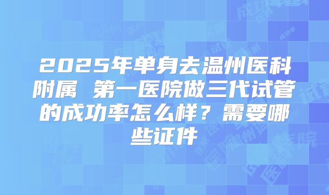 2025年单身去温州医科附属 第一医院做三代试管的成功率怎么样?需要哪些证件